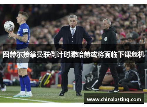 图赫尔接掌曼联倒计时滕哈赫或将面临下课危机
